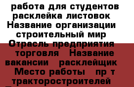 работа для студентов,расклейка листовок › Название организации ­ строительный мир › Отрасль предприятия ­ торговля › Название вакансии ­ расклейщик › Место работы ­ пр-т тракторостроителей › Подчинение ­ директору › Минимальный оклад ­ 1 000 › Максимальный оклад ­ 10 000 › Возраст от ­ 16 › Возраст до ­ 50 - Чувашия респ., Чебоксары г. Работа » Вакансии   . Чувашия респ.,Чебоксары г.